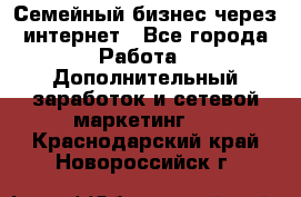 Семейный бизнес через интернет - Все города Работа » Дополнительный заработок и сетевой маркетинг   . Краснодарский край,Новороссийск г.